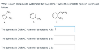 What is each compounds systematic (IUPAC) name? Write the complete name in lower case
letters.
A
CH3
-CH3
B
CH3
The systematic (IUPAC) name for compound A is:
The systematic (IUPAC) name for compound B is:
The systematic (IUPAC) name for compound C is:
C
CH₂CH3
CH3