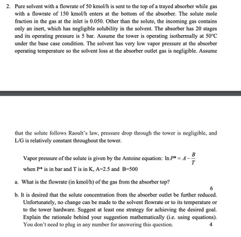 2. Pure solvent with a flowrate of 50 kmol/h is sent to the top of a trayed absorber while gas
with a flowrate of 150 kmol/h enters at the bottom of the absorber. The solute mole
fraction in the gas at the inlet is 0.050. Other than the solute, the incoming gas contains
only an inert, which has negligible solubility in the solvent. The absorber has 20 stages
and its operating pressure is 5 bar. Assume the tower is operating isothermally at 50°C
under the base case condition. The solvent has very low vapor pressure at the absorber
operating temperature so the solvent loss at the absorber outlet gas is negligible. Assume
that the solute follows Raoult's law, pressure drop through the tower is negligible, and
L/G is relatively constant throughout the tower.
B
Vapor pressure of the solute is given by the Antoine equation: In P* = A ·
when P* is in bar and T is in K, A=2.5 and B=500
T
a. What is the flowrate (in kmol/h) of the gas from the absorber top?
6
b. It is desired that the solute concentration from the absorber outlet be further reduced.
Unfortunately, no change can be made to the solvent flowrate or to its temperature or
to the tower hardware. Suggest at least one strategy for achieving the desired goal.
Explain the rationale behind your suggestion mathematically (i.e. using equations).
You don't need to plug in any number for answering this question.