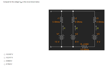 Compute for the voltage Vab in the circuit shown below.
○ 10.0167 V
○ 10.2117 V
○ 9.6639 V
○ 9.7834 V
b
r1
5 Ohms
V1
ww
15 V
sr2
3 Ohms
Tiz
V2
믐 믐
V
R_LOAD
ww
10 Ohms
r3
-3 Ohms
i3
V3
믐
3V