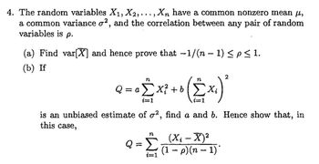 4. The random variables X₁, X2, ..., Xn have a common nonzero mean µ,
a common variance o², and the correlation between any pair of random
variables is p.
(a) Find var[X] and hence prove that −1/(n − 1) ≤p≤ 1.
(b) If
2
n
n
Q = o £ x² + b (£x₁) ²
Xi
i=1
i=1
is an unbiased estimate of o2, find a and b. Hence show that, in
this case,
n
(X¿ – X)²
Q = Σ (1 − p) (n − 1)
i=1