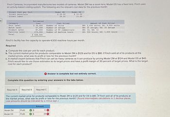 86
Finch Cameras, Incorporated manufactures two models of cameras. Model ZM has a zoom lens; Model DS has a fixed lens. Finch uses
an activity-based costing system. The following are the relevant cost data for the previous month:
Direct Cost per Unit
Direct materials
Direct labor
Category
Unit level
Batch level
Product level
Facility level
Total
Estimated
Cost
$ 24,000
47,000
87,500
270,000
$ 428,500
Model 2M
Model DS
$ 10.50
13.00
$ 20.50
29.00
Cost Driver
Number of units
Number of setups
Number of TV commercials
Number of machine hours
Amount of Cost Driver
ZM: 2,450 units; DS: 9,550 units
ZM: 25 setups; DS: 25 setups
ZM: 14; DS: 11
ZM: 500 hours; DS: 1,000 hours
Finch's facility has the capacity to operate 4,500 machine hours per month.
Required
a. Compute the cost per unit for each product.
b. The current market price for products comparable to Model ZM is $129 and for DS is $80. If Finch sold all of its products at the
market prices, what was its profit or loss for the previous month?
c. A market expert believes that Finch can sell as many cameras as it can produce by pricing Model ZM at $124 and Model DS at $45.
Finch would like to use those estimates as its target prices and have a profit margin of 30 percent of target prices. What is the target
cost for each product?
Answer is complete but not entirely correct.
Complete this question by entering your answers in the tabs below.
Required A Required B
Required C
The current market price for products comparable to Model ZM is $129 and for DS is $80. If Finch sold all of its products at
the market prices, what was its profit or loss for the previous month? (Round intermediate calculations to 2 decimal places.
Loss amounts should be indicated by a minus sign.)
Model ZM
Model DS
Profit
Profit
Amount
11
29