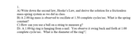 1.
A) Write down the second law, Hooke's Law, and derive the solution for a frictionless
mass-spring system as we did in class.
B) A 2.00-kg mass is observed to oscillate at 1.50 complete cycles/sec. What is the spring
constant?
C) How can you use a ball on a string to measure g?
D) A 1.00-kg ring is hanging from a nail. You observe it swing back and forth at 1.00
complete cycle/sec. What is the diameter of the ring?|
