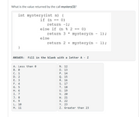 What is the value returned by the call mystery(3)?
int mystery (int n) {
if (n
== 0)
return -l;
else if (n % 2 ==
0)
return 3 * mystery (n - 1);
else
return 2 + mystery(n
1) ;
}
ANSWER:
Fill in the blank with a letter A - Z
A. Less than 0
В. 0
C. 1
N. 12
0. 13
P. 14
D. 2
Е. 3
F. 4
G. 5
Н. 6
I. 7
J. 8
К. 9
L. 10
M. 11
Q. 15
R. 16
S. 17
T. 18
U. 19
V. 20
W. 21
Х. 22
Y. 23
Z. Greater than 23
