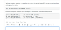 Write a recursive function (no auxiliary functions, for/while loops, STL containers or functions,
static/global variables)
int productDigits(unsigned int n);
Given an integer n, multiply up all the digits in the number and return the product.
productDigits ( 234);
productDigits(118);
productDigits(52892);
// returns 24
// returns 8 (1*1*8)
// returns 1440 (5*2*8*9*2)
(2*3*4)
Edit View
Insert
Format
Tools
Table
12pt v
Paragraph
В
I
U
A
...
