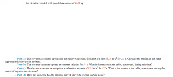 An elevator crowded with people has a mass of 1600 kg.
Part (a) The elevator accelerates upward (in the positive direction) from rest at a rate of 1.8 m/s² for 2.1 s. Calculate the tension in the cable
supporting the elevator in newtons.
Part (b) The elevator continues upward at constant velocity for 8.4 s. What is the tension in the cable, in newtons, during this time?
Part (c) The elevator experiences a negative acceleration at a rate of 0.55 m/s² for 2.7 s. What is the tension in the cable, in newtons, during this
period of negative acceleration?
6 Part (d) How far, in meters, has the elevator moved above its original starting point?