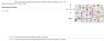 The various lines represent paths taken by different people walking in a city. All
blocks are square and 138 m on a side.
N
Randomized Variables
W
L = 138 m
Part (a) Find the total distance traveled on path C in meters.
Part (b) Find the magnitude of the displacement from start to finish on path C in meters.
S
Start
E
+