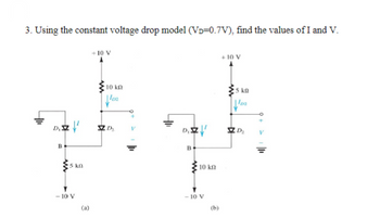 3. Using the constant voltage drop model (VD=0.7V), find the values of I and V.
+10 V
B
5 kn
-10 V
10 ΚΩ
102
D
+10 V
5 kg
lo
DIZ
D₂
B
10 kn
-10 V
(a)
(b)