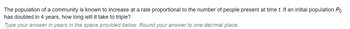 **Problem Statement:**

The population of a community is known to increase at a rate proportional to the number of people present at time \( t \). If an initial population \( P_0 \) has doubled in 4 years, how long will it take to triple?

**Instructions:**
Type your answer in years in the space provided below. Round your answer to one decimal place.

---

There are no graphs or diagrams in this image.