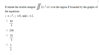 Evaluate the double integral 

\[
\iint\limits_{\mathcal{R}} 2xy^2 \, dA
\]

over the region \(\mathcal{R}\) bounded by the graphs of the equations

\(y = x^2\), \(y = 0\), and \(x = 2\).

- \(\frac{64}{3}\)
- 256
- \(\frac{32}{5}\)
- \(\frac{2}{3}\)