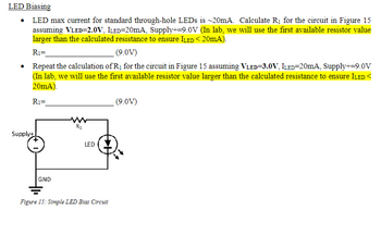 LED Biasing
⚫ LED max current for standard through-hole LEDs is ~20mA. Calculate R₁ for the circuit in Figure 15
assuming VLED=2.0V, ILED=20mA, Supply+=9.0V (In lab, we will use the first available resistor value
larger than the calculated resistance to ensure ILED < 20mA).
R₁=
(9.0V)
• Repeat the calculation of R₁ for the circuit in Figure 15 assuming VLED=3.0V, ILED=20mA, Supply+=9.0V
(In lab, we will use the first available resistor value larger than the calculated resistance to ensure ILED<
20mA).
R₁=
(9.0V)
Supply+
GND
R1
LED
Figure 15: Simple LED Blas Circuit