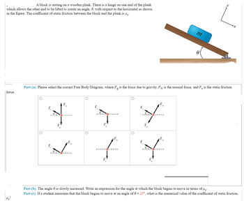 A block is resting on a wooden plank. There is a hinge on one end of the plank
which allows the other end to be lifted to create an angle, 0, with respect to the horizontal as shown
in the figure. The coefficient of static friction between the block and the plank is µg.
force.
Ms?
F
Part (a) Please select the correct Free Body Diagram, where Fg is the force due to gravity, FN is the normal force, and F is the static friction
F
F
O
F
f
m
L
Y
0
Part (b) The angle is slowly increased. Write an expression for the angle at which the block begins to move in terms of us.
Part (c) If a student measures that the block begins to move at an angle of 0 = 25°, what is the numerical value of the coefficient of static friction,