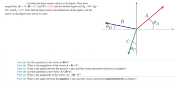 Consider the three vectors shown in the figure. They have
magnitudes |A| = 38, |B| = 6.5, and |C| = 32.6, and the labeled angles are A = 40°, 0B =
20°, and 0c 15°. Note that the figure shows the definitions of the angles, but the
arrows in the figure may not be to scale.
C
Part (a) In what quadrant is the vector A+B+C?
Part (b) What is the magnitude of the vector A + B + C?
Part (c) What is the angle between the positive x-axis and the vector, measured clockwise in degrees?
Part (d) In what quadrant is the vector -A+2B+C?
Part (e) What is the magnitude of the vector -A + 2B + C?
Part (f) What is the angle between the negative x-axis and this vector, measured counterclockwise in degrees?
OB
B
A
0 A