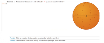 Problem 1: You measure the mass of a ball to be M = 16 kg and its diameter to be d =
1.62 m.
Part (a) Write an equation for the density, ps, using the variables provided.
Part (b) Determine the value of the density for the ball in grams per cubic centimeter.
