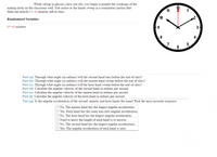 While sitting in physics class one day, you begin to ponder the workings of the
analog clock on the classroom wall. You notice as the hands sweep in a continuous motion that
there are exactly t= 44 minutes left in class.
11
10
Randomized Variables
t= 44 minutes
9
8
Part (a) Through what angle (in radians) will the second hand turn before the end of class?
Part (b) Through what angle (in radians) will the minute hand sweep before the end of class?
Part (c) Through what angle (in radians) will the hour hand sweep before the end of class?
Part (d) Calculate the angular velocity of the second hand in radians per second.
Part (e) Calculate the angular velocity of the minute hand in radians per second.
Part (f) Calculate the angular velocity
the hour hand in radians per second.
Part (g) Is the angular acceleration of the second, minute, and hour hands the same? Pick the most accurate response.
O No. The minute hand has the largest angular acceleration
O Yes. Each hand has the same non-zero angular acceleration.
O No. The hour hand has the largest angular acceleration.
O Need to know the length of each hand is to answer.
O No. The second hand has the largest angular acceleration.
O Yes. The angular acceleration of each hand is zero.
31
