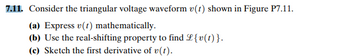 7.11. Consider the triangular voltage waveform v(t) shown in Figure P7.11.
(a) Express v(t) mathematically.
(b) Use the real-shifting property to find L{v(t)}.
(c) Sketch the first derivative of v(t).