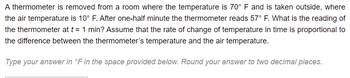 **Temperature Measurement Problem**

A thermometer is removed from a room where the temperature is 70°F and is taken outside, where the air temperature is 10°F. After one-half minute, the thermometer reads 57°F. What is the reading of the thermometer at \( t = 1 \) minute? Assume that the rate of change of temperature in time is proportional to the difference between the thermometer’s temperature and the air temperature.

**Type your answer in °F in the space provided below. Round your answer to two decimal places.**