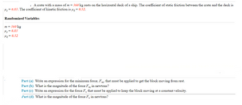 : A crate with a mass of m = 360 kg rests on the horizontal deck of a ship. The coefficient of static friction between the crate and the deck is
|μ = 0.83. The coefficient of kinetic friction is μ = 0.52.
Randomized Variables
m = 360 kg
Ms=0.83
Mz = 0.52
Part (a) Write an expression for the minimum force, Fm, that must be applied to get the block moving from rest.
Part (b) What is the magnitude of the force Fm in newtons?
Part (c) Write an expression for the force F₁, that must be applied to keep the block moving at a constant velocity.
Part (d) What is the magnitude of the force F, in newtons?