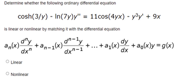 ### Determining the Linearity of a Given Ordinary Differential Equation

**Question: Determine whether the following ordinary differential equation is linear or nonlinear by matching it with the standard form shown below:**

\[ \cosh\left(\frac{3}{y}\right) - \ln(7y) y'' = 11 \cos(4yx) - y^3 y' + 9x \]

**Standard Form of a Linear Ordinary Differential Equation:**

\[ a_n(x) \frac{d^n y}{dx^n} + a_{n-1}(x) \frac{d^{n-1} y}{dx^{n-1}} + \cdots + a_1(x) \frac{dy}{dx} + a_0(x) y = g(x) \]

**Answer Options:**
- Linear
- Nonlinear