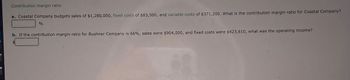 Contribution margin ratio
a. Coastal Company budgets sales of $1,280,000, fixed costs of $83,500, and variable costs of $371,200. What is the contribution margin ratio for Coastal Company?
%
b. If the contribution margin ratio for Bushner Company is 66%, sales were $904,000, and fixed costs were $423,610, what was the operating income?