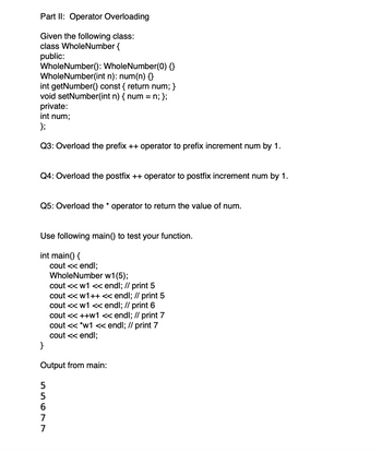 Part II: Operator Overloading
Given the following class:
class WholeNumber {
public:
WholeNumber(): WholeNumber(0) }
WholeNumber(int n): num(n) {}
int getNumber() const { return num; }
void setNumber(int n) { num = n; };
private:
int num;
};
Q3: Overload the prefix ++ operator to prefix increment num by 1.
Q4: Overload the postfix ++ operator to postfix increment num by 1.
Q5: Overload the * operator to return the value of num.
Use following main() to test your function.
int main() {
cout << endl;
WholeNumber w1(5);
cout << w1 << endl; // print 5
cout << w1++ « endl; // print 5
cout << w1 << endl; // print 6
cout <« ++w1 « endl; // print 7
cout <« *w1 <« endl; // print 7
cout <« endl;
}
Output from main:
5
7
