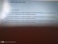 The voltage divider rule states that:
Select one:
a. None of the answers.
b. the current passing to a series resistive circuit will be dropped across all resistors in
proportion to the magnitude of the individual resistors.
C. the voltage applied to a parallel resistive circuit will be dropped across all resistors in
proportion to the magnitude of the individual resistors.
d. the voltage applied to a series resistive circuit will be dropped across all resistors in
proportion to the magnitude of the individual resistors.
OE Shot by Hisense H12
