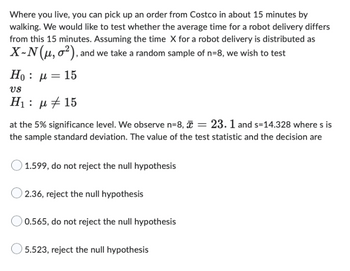 Where you live, you can pick up an order from Costco in about 15 minutes by
walking. We would like to test whether the average time for a robot delivery differs
from this 15 minutes. Assuming the time X for a robot delivery is distributed as
X-N (μ, o2), and we take a random sample of n=8, we wish to test
Ho : μ = 15
US
H₁: μ 15
at the 5% significance level. We observe n=8, = 23.1 and s=14.328 where s is
the sample standard deviation. The value of the test statistic and the decision are
1.599, do not reject the null hypothesis
2.36, reject the null hypothesis
0.565, do not reject the null hypothesis
5.523, reject the null hypothesis