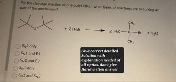 For the cleavage reaction of di-t-butyl ether, what types of reactions are occurring as
part of the mechanism?
CH3
+ 2 H-Br
2 H3C-
-C-Br
+ H₂O
CH3
SN2 only
SN1 and E1
SN2 and E2
SN1 only
SN1 and SN2
Give correct detailed
Solution with
explanation needed of
all optios. don't give
Handwritten answer