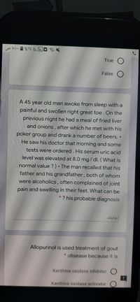 yo l 1 %1E . .O
True
False
A 45 year old man awoke from sleep with a
painful and swollen right great toe. On the
previous night he had a meal of fried liver
and onions, after which he met with his
poker group and drank a number of beers. •
He saw his doctor that morning and some
tests were ordered. His serum uric acid
level was elevated at 8.0 mg / dl. (What is
normal value ?) • The man recalled that his
father and his grandfather, both of whom
were alcoholics, often complained of joint
pain and swelling in their feet. What can be
* ? his probable diagnosis
إجابتك
Allopurinol is used treatment of gout
* :disease because it is
Xanthine oxidase inhibitor
Xanthine oxidase activator
