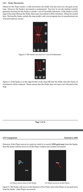 3.6.3 Snake Movements
Whenever the Player makes a valid movement, the Snake will also move for one grid on the
map. However, the Snake's movement is randomized. You have to use the random number
generator function for the Snake to decide 1 out of 8 possible directions. If the Snake is at the
edge of the map OR near the Walls, then some movements will be restricted. (Please be careful
here. Moving the Snake outside the map might crash your program due to unauthorized out
of bound memory access)
*
*
*
****
Figure 3: The Snake can move to 1 out of 8 directions.
*
***
Figure 4: If the Snake is at the edge/border of the map OR near the Walls, then the choice of
movements will be reduced. Please ensure that the Snake does not move out of bound of the
map.
UCP Assignment
Page 7 of 14
Semester 2, 2024
However, if the Player moves to a grid on which it is exactly ONE grid away from the Snake,
then the Snake will just move to eat the Player without any random movement.
P-
(a) Player moves closer to the Snake.
(b) Snake moves to eat the Player.
Figure 5: The Snake will move in the direction of the Player only if the Player is one grid away
from the Snake. (after Player movement)
