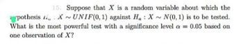 pothesis
15. Suppose that X is a random variable about which the
XUNIF(0, 1) against Ha: X~N(0, 1) is to be tested.
What is the most powerful test with a significance level a = 0.05 based on
one observation of X?