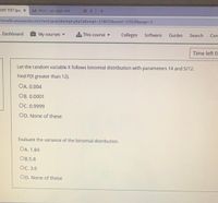 ENT TEST (pac X
LA Meet-upf-pygv-mfv
moodle.unizwa.edu.om/mod/quiz/attempt.php?attempt%3D229035&cmid%3D52924&page%3
Dashboard
My courses -
a This course
Colleges
Software
Guides
Search
Con
Time left 0:
Let the random variable X follows binomial distribution with parameters 14 and 5/12.
Find P(X greater than 12).
OA. 0.004
OB. 0.0001
OC. 0.9999
OD. None of these
Evaluate the variance of the binomial distribution.
OA. 1.84
ОB.5.8
Ос. 3.6
OD. None of these
