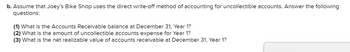 ### Accounting for Uncollectible Accounts: Direct Write-Off Method

#### Scenario:
Assume that Joey’s Bike Shop uses the direct write-off method of accounting for uncollectible accounts. Answer the following questions:

1. **What is the Accounts Receivable balance at December 31, Year 1?**
2. **What is the amount of uncollectible accounts expense for Year 1?**
3. **What is the net realizable value of accounts receivable at December 31, Year 1?**

This inquiry requires understanding the direct write-off method, where bad debts are written off directly against income at the point they are deemed uncollectible. 
