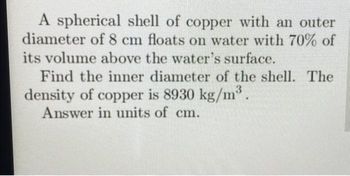 A spherical shell of copper with an outer
diameter of 8 cm floats on water with 70% of
its volume above the water's surface.
Find the inner diameter of the shell. The
density of copper is 8930 kg/m³.
Answer in units of cm.