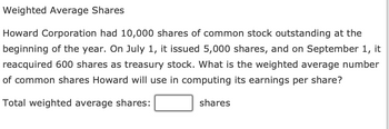 Weighted Average Shares
Howard Corporation had 10,000 shares of common stock outstanding at the
beginning of the year. On July 1, it issued 5,000 shares, and on September 1, it
reacquired 600 shares as treasury stock. What is the weighted average number
of common shares Howard will use in computing its earnings per share?
Total weighted average shares:
shares