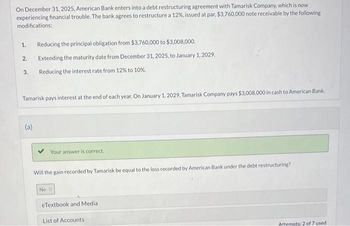 On December 31, 2025, American Bank enters into a debt restructuring agreement with Tamarisk Company, which is now
experiencing financial trouble. The bank agrees to restructure a 12%, issued at par, $3,760,000 note receivable by the following
modifications:
1.
2.
3.
Reducing the principal obligation from $3,760,000 to $3,008,000.
Extending the maturity date from December 31, 2025, to January 1, 2029.
Reducing the interest rate from 12% to 10%.
Tamarisk pays interest at the end of each year. On January 1, 2029, Tamarisk Company pays $3,008,000 in cash to American Bank.
(a)
Your answer is correct.
Will the gain recorded by Tamarisk be equal to the loss recorded by American Bank under the debt restructuring?
No O
eTextbook and Media
List of Accounts
Attempts: 2 of 7 used.