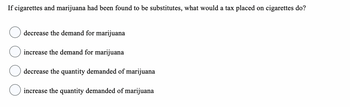 If cigarettes and marijuana had been found to be substitutes, what would a tax placed on cigarettes do?
decrease the demand for marijuana
increase the demand for marijuana
decrease the quantity demanded of marijuana
increase the quantity demanded of marijuana