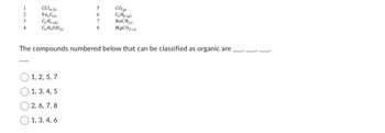 1
2
3
4
CCl4 (0
Fez C(s)
O C
C₂H₂ (9)
C₂H₂OH()
1, 2, 5, 7
1, 3, 4, 5
2, 6, 7, 8
5
6
7
8
The compounds numbered below that can be classified as organic are
1, 3, 4, 6
CO(g)
C3H8 (g)
NaCN(s)
MgCO3 (5)