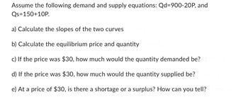 Assume the following demand and supply equations: Qd=900-20P, and
Qs=150+10P.
a) Calculate the slopes of the two curves
b) Calculate the equilibrium price and quantity
c) If the price was $30, how much would the quantity demanded be?
d) If the price was $30, how much would the quantity supplied be?
e) At a price of $30, is there a shortage or a surplus? How can you tell?