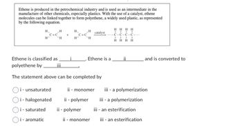 Ethene is produced in the petrochemical industry and is used as an intermediate in the
manufacture of other chemicals, especially plastics. With the use of a catalyst, ethene
molecules can be linked together to form polyethene, a widely used plastic, as represented
by the following equation.
H
H
H
`H
C=C
Ethene is classified as
polyethene by
i - unsaturated
i - halogenated
i - saturated
Oi- aromatic
+
i
H₁
H²
C=C
H
H
catalyst
Ethene is a
The statement above can be completed by
HHHH
C-C-C-C-...
I
HH
II
HH
ii
and is converted to
ii - monomer iii - a polymerization
ii - polymer
iii - a polymerization
ii - polymer
iii - an esterification
ii - monomer iii - an esterification