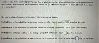 Three people get into an elevator on the main floor of a building that has 9 floors (this building has 8 floors above the
ground-level). Assuming that each of the three people will get off the elevator on one of floors 2 through 9, and each
does so randomly.
Not sure how to perform some of the tasks? Click to see similar problem
Part (a) What is the probability that the three people get off on the 4th floor? 0.0020 (use four decimals)
Part (b) What is the probability that the three people get off on the same floor? 0.0156 (use four decimals)
Part (c) What is that at least two of the three people get off on the same floor?
(use four decimals)
Part (d) What is the probability that exactly two of the three people get off on the same floor?
0 (use four decimals)