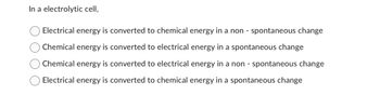 In a electrolytic cell,
Electrical energy is converted to chemical energy in a non - spontaneous change
Chemical energy is converted to electrical energy in a spontaneous change
Chemical energy is converted to electrical energy in a non - spontaneous change
Electrical energy is converted to chemical energy in a spontaneous change