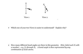 ●
X
E
X
X
View 1
View 2
Which one of your two Views is easier to understand? Explain why?
How many different bond angles are there in this geometry. Hint, label each X with
a number....e.g. X₁ through X5. A bond angle is then represented by any
combination of XAX atoms.