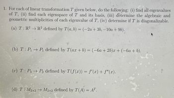 1. For each of linear transformation T given below, do the following: (i) find all eigenvalues
of T, (ii) find each eigenspace of T and its basis, (iii) determine the algebraic and
geometric multiplicities of each eigenvalue of T, (iv) determine if T is diagonalizable.
(a) T: R² R2 defined by T(a, b) = (-2a + 3b, -10a + 9b).
(b) T: P₁ → P₁ defined by T(ax + b) = (-6a + 2b)x + (−6a + b).
(c) T: P3 → P3 defined by T(f(x)) = f'(x) + f"(x).
(d) T: M2x2 → M2x2 defined by T(A) = AT.