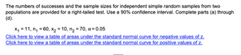 The numbers of successes and the sample sizes for independent simple random samples from two
populations are provided for a right-tailed test. Use a 90% confidence interval. Complete parts (a) through
(d).
x₁ = 11, n₁ = 60, x₂ = 10, n₂ = 70, x=0.05
Click here to view a table of areas under the standard normal curve for negative values of z.
Click here to view a table of areas under the standard normal curve for positive values of z.