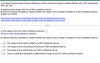 A poll asked whether states should be allowed to conduct random drug tests on elected officials. Of 21,327 respondents,
56% said "yes."
a. Determine the margin of error for a 99% confidence interval.
b. Without doing any calculations, indicate whether the margin of error is larger or smaller for a 90% confidence interval.
Explain your answer.
Click here to view page 1 of the table of areas under the standard normal curve.
Click here to view page 2 of the table of areas under the standard normal curve.
a. The margin of error for a 99% confidence interval is
(Round to three decimal places as needed.)
b. Without doing any calculations, indicate whether the margin of error is larger or smaller for a 90% confidence interval.
A. The margin of error will be smaller for a 90% confidence interval.
B. The margin of error will be about the same for a 90% confidence interval.
C. The margin of error will be larger for a 90% confidence interval.
D. There is insufficient information to determine the margin of error for a 90% confidence interval.