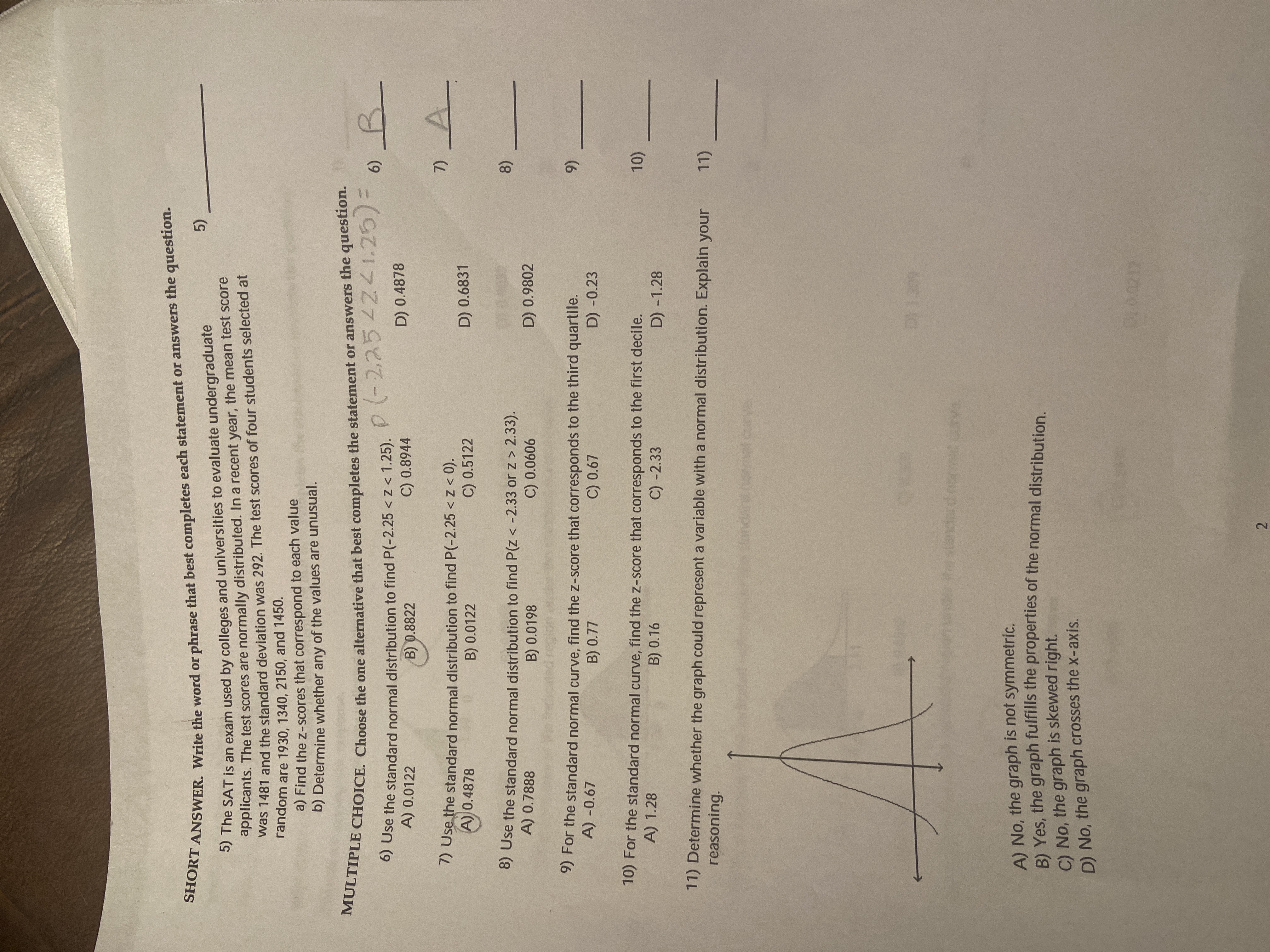 1 1
2.
SHORT the or phrase that best each or the question.
ANSWER. Write the word or phrase that best completes each statement or answers the question.
) The SAT is an exam used by colleges and universities to evaluate undergraduate
applicants. The test scores are normally distributed. In a recent year, the mean test score
was 1481 and the standard deviation was 292. The test scores of four students selected at
random are 1930, 1340, 2150, and 1450.
5)
a) Find the z-scores that correspond to each value
b) Determine whether any of the values are unusual.
%3D
6)
0) Use the standard normal distribution to find P(-2.25 <z < 1.25).
A) 0.0122
B) 0.8822
C) 0.8944
D) 0.4878
5 Use the standard normal distribution to find P(-2.25 < z < 0).
A) 0.4878
B) 0.0122
7)
C) 0.5122
D) 0.6831
8) Use the standard normal distribution to find P(z < -2.33 or z > 2.33).
A) 0.7888
B) 0.0198
8)
D) 0.9802
90900 0
9) For the standard normal curve, find the z-score that corresponds to the third quartile.
A) -0.67
B) 0.77
C) 0.67
(6
D) -0.23
10) For the standard normal curve, find the z-score that corresponds to the first decile.
A) 1.28
B) 0.16
C) -2.33
10)
D) -1.28
11) Determine whether the graph could represent a variable with a normal distribution. Explain your
reasoning.
Curve.
standard normal
A) No, the graph is not symmetric.
PI Yes the graph fulfills the properties of the normal distribution
C) No, the graph is skewed right.
D) No, the graph crosses the x-axis.
