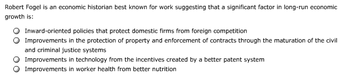 Robert Fogel is an economic historian best known for work suggesting that a significant factor in long-run economic
growth is:
Inward-oriented policies that protect domestic firms from foreign competition
Improvements in the protection of property and enforcement of contracts through the maturation of the civil
and criminal justice systems
Improvements in technology from the incentives created by a better patent system
Improvements in worker health from better nutrition