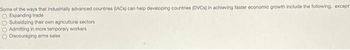Some of the ways that industrially advanced countries (ACS) can help developing countries (DVCS) in achieving faster economic growth include the following, except
Expanding trade
Subsidizing their own agricultural sectors
Admitting in more temporary workers
Discouraging arms sales