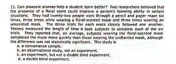 11. Can pleasant aromas help a student learn better? Two researchers belleved that
the presence of a floral scent could improve a person's leaming ability in certain
situations. They had twenty-two people work through a pencil and paper maze six
times, three times while wearing a floral-scented mask and three times wearing an
unscented mask. The three trials for each mask closely followed one another.
Testers measured the length of time it took subjects to complete each of the six
trials, They reported that, on average, subjects wearing the floral-scented mask
completed the maze more quickly than those wearing the unstented mask, although
the difference was not statistically significant. This study is
a. a convenience sample.
b. an observational study, not an experiment.
c. an experiment, but not a double blind experiment.
d. a double blind experiment.