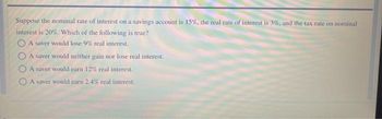 Suppose the nominal rate of interest on a savings account is 15%, the real rate of interest is 3%, and the tax rate on nominal
interest is 20%. Which of the following is true?
A saver would lose 9% real interest.
A saver would neither gain nor lose real interest.
A saver would earn 12% real interest.
A saver would earn 2.4% real interest.